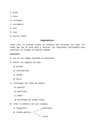 P: pluma
T: texto
U: rectángulo
I: cuentagotas
H: mano
Z: zoom
Q: mascara rápida
Compromisos:
Traer para la próxima sesión la bitácora des atrasada con todos los
temas que hay en esta guía y realizar las siguientes actividades para
continuar el trabajo el próximo sábado:
Consultar:
1. que es una imagen pixelada en photoshop.
2. defina los ángulos de toma:
a) picado
b) contrapicado
c) normal
d) macro
3. investigar los tipos de planos:
a) general
b) americano
c) medio
d) desenfoque de primer plano
4. traer la memoria con las carpetas:
a) fotografía photoshop
b) diseño grafico
Corel
 