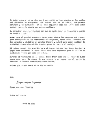 5. deben preparar en parejas una dramatización de tres eventos en los cuales
hay presencia de fotógrafos, los eventos son: un matrimonio, una primera
comunión y un cumpleaños, en la nota siguiente dice más sobre esto deben
escoger cual es la escena que quieren realizar.
6. consultar sobre la velocidad con que se puede tomar la fotografía y cuando
se puede utilizar.
Nota: para el próximo encuentro deben traer cámara las personas que tienen,
para trabajar una de las actividades de fotografía, deben traer la memoria con
las carpetas y dividirse en parejas (hombre y mujer) para poder realizar la
actividad, espero disposición y muchas ganas de realizar el trabajo.
El sábado aremos los acuerdos para el curso, persona que desee imprimir y
pegar este documento lo puede hacer pero debe repasarlo para el día de la
evaluación y solo por esta vez lo hará.
Durante el transcurso de la semana deben traer cada uno el valor de 1.000
pesos para hacer la compra de una gaseosa y un ponqué con el motivo de
realizar las escenas anteriormente mencionadas.
Muchas gracias nos vemos en la próxima sesión
Att:
Jorge enrique Figueroa
Jorge enrique Figueroa
Tutor del curso
Mayo de 2013
 