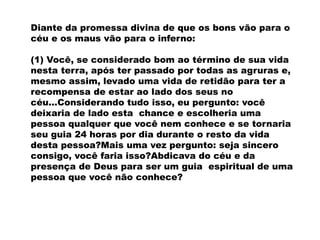 Diante da promessa divina de que os bons vão para o
céu e os maus vão para o inferno:
(1) Você, se considerado bom ao término de sua vida
nesta terra, após ter passado por todas as agruras e,
mesmo assim, levado uma vida de retidão para ter a
recompensa de estar ao lado dos seus no
céu...Considerando tudo isso, eu pergunto: você
deixaria de lado esta chance e escolheria uma
pessoa qualquer que você nem conhece e se tornaria
seu guia 24 horas por dia durante o resto da vida
desta pessoa?Mais uma vez pergunto: seja sincero
consigo, você faria isso?Abdicava do céu e da
presença de Deus para ser um guia espiritual de uma
pessoa que você não conhece?
 