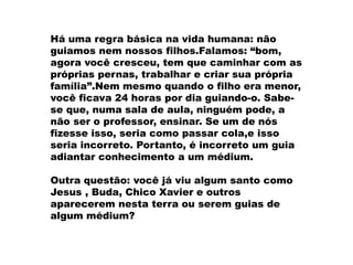 Há uma regra básica na vida humana: não
guiamos nem nossos filhos.Falamos: “bom,
agora você cresceu, tem que caminhar com as
próprias pernas, trabalhar e criar sua própria
família”.Nem mesmo quando o filho era menor,
você ficava 24 horas por dia guiando-o. Sabe-
se que, numa sala de aula, ninguém pode, a
não ser o professor, ensinar. Se um de nós
fizesse isso, seria como passar cola,e isso
seria incorreto. Portanto, é incorreto um guia
adiantar conhecimento a um médium.
Outra questão: você já viu algum santo como
Jesus , Buda, Chico Xavier e outros
aparecerem nesta terra ou serem guias de
algum médium?
 