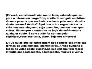 (2) Você, considerado não muito bom, sabendo que vai
para o inferno ou purgatório, aceitaria ser guia espiritual
de uma pessoa que você não conhece pelo resto da vida
desta pessoa? Aceita? Aqui tem outra regra básica da
vida humana: ninguém, seja quem for, bom ou mau, quer
sofrer. Há sempre a tentativa de fugir do sofrimento a
qualquer custo. E se o custo for ser um guia
espiritual,você aceitaria, claro. Sejamos sinceros!
(3) Os guias que se apresentam nos centros espíritas são
formas de vida humana elementares. A vida humana e
todas as vidas neste planeta,na sua origem, têm fases:
infantil, pré-adolescente, adolescente, maduro e velho.
 