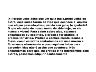 (4)Porque você acha que um guia índio,preto velho ou
outro, cuja única forma de vida que conhece é aquela
que ele,no passado,viveu, sendo seu guia, te ajudaria?
O que ele sabe de nosso modo de vida hoje, se ele
nunca a viveu? Para saber sobre algo, sejamos
encarnados ou espíritos, é preciso ter prática, é
preciso ter vivido. Prática é conhecimento. Senão o
fosse, como espíritos sentaríamos em uma nuvem e
ficaríamos observando o povo aqui em baixo para
aprender. Mas não é assim que acontece. Nós
encarnamos para que, na pratica e no intercâmbio com
outros, possamos adquirir conhecimento
 