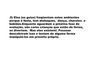 (5) Eles (os guias) freqüentam estes ambientes
porque é festa, tem atabaques, dança, charutos e
bebidas.Enquanto aguardam a próxima fase de
evolução, são como crianças que estão de férias,
se divertem. Mas eles existem!. Pessoas
descobriram isso e tentam de alguma forma
manipulá-los em proveito próprio.
 