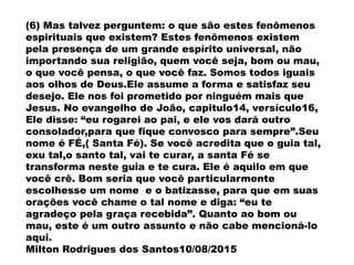 (6) Mas talvez perguntem: o que são estes fenômenos
espirituais que existem? Estes fenômenos existem
pela presença de um grande espírito universal, não
importando sua religião, quem você seja, bom ou mau,
o que você pensa, o que você faz. Somos todos iguais
aos olhos de Deus.Ele assume a forma e satisfaz seu
desejo. Ele nos foi prometido por ninguém mais que
Jesus. No evangelho de João, capitulo14, versículo16,
Ele disse: “eu rogarei ao pai, e ele vos dará outro
consolador,para que fique convosco para sempre”.Seu
nome é FÉ,( Santa Fé). Se você acredita que o guia tal,
exu tal,o santo tal, vai te curar, a santa Fé se
transforma neste guia e te cura. Ele é aquilo em que
você crê. Bom seria que você particularmente
escolhesse um nome e o batizasse, para que em suas
orações você chame o tal nome e diga: “eu te
agradeço pela graça recebida”. Quanto ao bom ou
mau, este é um outro assunto e não cabe mencioná-lo
aqui.
Milton Rodrigues dos Santos10/08/2015
 