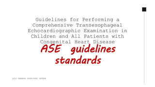 Guidelines for Performing a
Comprehensive Transesophageal
Echocardiographic Examination in
Children and All Patients with
Congenital Heart Disease
ASE guidelines
standards
LUIS GERARDO RODRIGUEZ ORTEGA
 