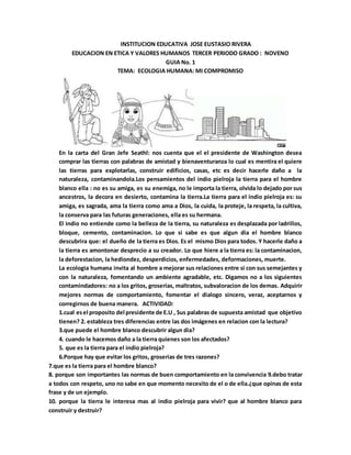INSTITUCION EDUCATIVA JOSE EUSTASIO RIVERA
EDUCACION EN ETICA Y VALORES HUMANOS TERCER PERIODO GRADO : NOVENO
GUIA No. 1
TEMA: ECOLOGIA HUMANA: MI COMPROMISO
En la carta del Gran Jefe Seathl: nos cuenta que el el presidente de Washington desea
comprar las tierras con palabras de amistad y bienaventuranza lo cual es mentira el quiere
las tierras para explotarlas, construir edificios, casas, etc es decir hacerle daño a la
naturaleza, contaminandola.Los pensamientos del indio pielroja la tierra para el hombre
blanco ella : no es su amiga, es su enemiga, no le importa la tierra, olvida lo dejado por sus
ancestros, la decora en desierto, contamina la tierra.La tierra para el indio pielroja es: su
amiga, es sagrada, ama la tierra como ama a Dios, la cuida, la proteje, la respeta, la cultiva,
la conserva para las futuras generaciones, ella es su hermana.
El indio no entiende como la belleza de la tierra, su naturaleza es desplazada por ladrillos,
bloque, cemento, contaminacion. Lo que si sabe es que algun dia el hombre blanco
descubrira que: el dueño de la tierra es Dios. Es el mismo Dios para todos. Y hacerle daño a
la tierra es amontonar desprecio a su creador. Lo que hiere a la tierra es: la contaminacion,
la deforestacion, la hediondez, desperdicios, enfermedades, deformaciones, muerte.
La ecologia humana invita al hombre a mejorar sus relaciones entre si con sus semejantes y
con la naturaleza, fomentando un ambiente agradable, etc. Digamos no a los siguientes
contamindadores: no a los gritos, groserias, maltratos, subvaloracion de los demas. Adquirir
mejores normas de comportamiento, fomentar el dialogo sincero, veraz, aceptarnos y
corregirnos de buena manera. ACTIVIDAD:
1.cual esel proposito del presidente de E.U , Sus palabras de supuesta amistad que objetivo
tienen? 2. estableza tres diferencias entre las dos imágenes en relacion con la lectura?
3.que puede el hombre blanco descubrir algun dia?
4. cuando le hacemos daño a la tierra quienes son los afectados?
5. que es la tierra para el indio pielroja?
6.Porque hay que evitar los gritos, groserias de tres razones?
7.que es la tierra para el hombre blanco?
8. porque son importantes las normas de buen comportamiento en la convivencia 9.debo tratar
a todos con respeto, uno no sabe en que momento necesito de el o de ella.¿que opinas de esta
frase y de un ejemplo.
10. porque la tierra le interesa mas al indio pielroja para vivir? que al hombre blanco para
construir y destruir?
 
