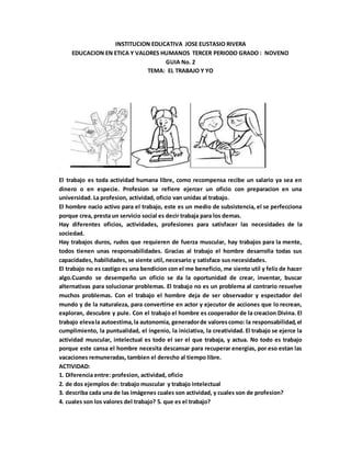 INSTITUCION EDUCATIVA JOSE EUSTASIO RIVERA
EDUCACION EN ETICA Y VALORES HUMANOS TERCER PERIODO GRADO : NOVENO
GUIA No. 2
TEMA: EL TRABAJO Y YO
8.
El trabajo es toda actividad humana libre, como recompensa recibe un salario ya sea en
dinero o en especie. Profesion se refiere ejercer un oficio con preparacion en una
universidad. La profesion, actividad, oficio van unidas al trabajo.
El hombre nacio activo para el trabajo, este es un medio de subsistencia, el se perfecciona
porque crea, presta un servicio social es decir trabaja para los demas.
Hay diferentes oficios, actividades, profesiones para satisfacer las necesidades de la
sociedad.
Hay trabajos duros, rudos que requieren de fuerza muscular, hay trabajos para la mente,
todos tienen unas responsabilidades. Gracias al trabajo el hombre desarrolla todas sus
capacidades, habilidades, se siente util, necesario y satisface sus necesidades.
El trabajo no es castigo es una bendicion con el me beneficio, me siento util y feliz de hacer
algo.Cuando se desempeño un oficio se da la oportunidad de crear, inventar, buscar
alternativas para solucionar problemas. El trabajo no es un problema al contrario resuelve
muchos problemas. Con el trabajo el hombre deja de ser observador y espectador del
mundo y de la naturaleza, para convertirse en actor y ejecutor de acciones que lo recrean,
exploran, descubre y pule. Con el trabajo el hombre es cooperador de la creacion Divina. El
trabajo elevala autoestima,la autonomia, generadorde valorescomo: la responsabilidad,el
cumplimiento, la puntualidad, el ingenio, la iniciativa, la creatividad. El trabajo se ejerce la
actividad muscular, intelectual es todo el ser el que trabaja, y actua. No todo es trabajo
porque este cansa el hombre necesita descansar para recuperar energias, por eso estan las
vacaciones remuneradas, tambien el derecho al tiempo libre.
ACTIVIDAD:
1. Diferencia entre: profesion, actividad, oficio
2. de dos ejemplos de: trabajo muscular y trabajo intelectual
3. describa cada una de las imágenes cuales son actividad, y cuales son de profesion?
4. cuales son los valores del trabajo? 5. que es el trabajo?
 