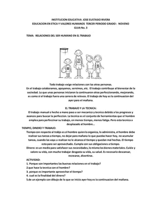 INSTITUCION EDUCATIVA JOSE EUSTASIO RIVERA
EDUCACION EN ETICA Y VALORES HUMANOS TERCER PERIODO GRADO : NOVENO
GUIA No. 3
TEMA: RELACIONES DEL SER HUMANO EN EL TRABAJO
Todo trabajo exige relaciones con las otras personas.
En el trabajo colaboramos, apoyamos, servimos, etc. El trabajo contribuye al bienestar de la
sociedad. Lo que unas personas iniciaron la continuaron otras perfeccionando, mejorando,
es como si el trabajo fuera una carrera de relevos. El trabajo de hoy es la continuacion del
ayer para el mañana.
EL TRABAJO Y LA TECNICA:
El trabajo manual o hecho a mano paso a ser mecanico y tecnico debido a los progresos y
avances para buscar la perfeccion. La tecnica es el conjunto de herramientas que el hombre
emplea para perfeccinar su trabajo, en menos tiempo, menos fatiga. Pero esta tecnica a
desplazado al hombre…
TIEMPO, DINERO Y TRABAJO:
Tiempocon respecto al trabjo es el hombre quienloorganiza, lo administra, el hombre debe
realizar sus tareas a tiempo, no dejar para mañana lo que puedas hacer hoy, no acumular
tareas, cuando las vaya a realizar no le alcanza el tiempo y quedan mal hechas. El tiempo
esta para ser aprovechado. Cumpla con sus obligaciones a tiempo.
Dinero: esun mediopara satisfacer sus necesidades,lomismolosbienesmateriales.Cuide y
valore su vida, con mucho trabajar desgasta su vida, su salud. Es necesario descansar,
recrearse, divertirse.
ACTIVIDAD:
1. Porque son importantes las buenas relaciones en el trabajo?
2.que hace la tecnica con el hombre?
3. porque es importante aprovechar el tiempo?
4. cual es la finalidad del dinero?
5.de un ejemplo con dibujo de lo que se inicio ayer hoy es la continuacion del mañana.
 