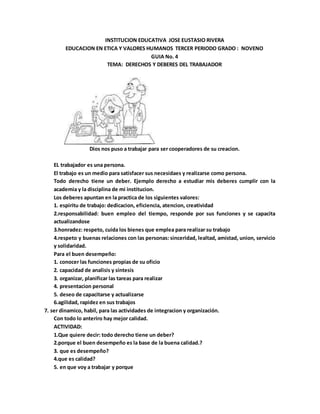 INSTITUCION EDUCATIVA JOSE EUSTASIO RIVERA
EDUCACION EN ETICA Y VALORES HUMANOS TERCER PERIODO GRADO : NOVENO
GUIA No. 4
TEMA: DERECHOS Y DEBERES DEL TRABAJADOR
Dios nos puso a trabajar para ser cooperadores de su creacion.
EL trabajador es una persona.
El trabajo es un medio para satisfacer sus necesidaes y realizarse como persona.
Todo derecho tiene un deber. Ejemplo derecho a estudiar mis deberes cumplir con la
academia y la disciplina de mi institucion.
Los deberes apuntan en la practica de los siguientes valores:
1. espiritu de trabajo: dedicacion, eficiencia, atencion, creatividad
2.responsabilidad: buen empleo del tiempo, responde por sus funciones y se capacita
actualizandose
3.honradez: respeto, cuida los bienes que emplea para realizar su trabajo
4.respeto y buenas relaciones con las personas: sinceridad, lealtad, amistad, union, servicio
y solidaridad.
Para el buen desempeño:
1. conocer las funciones propias de su oficio
2. capacidad de analisis y sintesis
3. organizar, planificar las tareas para realizar
4. presentacion personal
5. deseo de capacitarse y actualizarse
6.agilidad, rapidez en sus trabajos
7. ser dinamico, habil, para las actividades de integracion y organización.
Con todo lo anteriro hay mejor calidad.
ACTIVIDAD:
1.Que quiere decir: todo derecho tiene un deber?
2.porque el buen desempeño es la base de la buena calidad.?
3. que es desempeño?
4.que es calidad?
5. en que voy a trabajar y porque
 