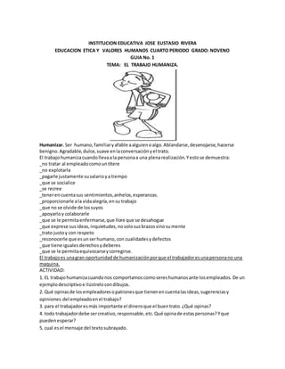 INSTITUCION EDUCATIVA JOSE EUSTASIO RIVERA
EDUCACION ETICA Y VALORES HUMANOS CUARTO PERIODO GRADO: NOVENO
GUIA No. 1
TEMA: EL TRABAJO HUMANIZA.
Humanizar. Ser humano,familiaryafable aalguienoalgo.Ablandarse,desenojarse,hacerse
benigno.Agradable,dulce,suave enlaconversaciónyel trato.
El trabajohumanizacuandollevaala personaa una plenarealización.Yestose demuestra:
_no tratar al empleadocomountítere
_no explotarla
_pagarle justamente susalarioya tiempo
_que se socialice
_se recree
_tenerencuentasus sentimientos,anhelos,esperanzas.
_proporcionarle ala vidaalegría,ensu trabajo
_que no se olvide de lossuyos
_apoyarloy colaborarle
_que se le permitaenfermarse,que llore que se desahogue
_que exprese susideas,inquietudes,nosolosusbrazossinosumente
_trato justoy con respeto
_reconocerle que esunserhumano,con cualidadesydefectos
_que tiene igualesderechosydeberes
_que se le permitaequivocarseycorregirse.
El trabajoes unagran oportunidadde humanizaciónporque el trabajadoresunapersonano una
maquina.
ACTIVIDAD:
1. EL trabajohumanizacuandonos comportamoscomosereshumanosante losempleados. De un
ejemplodescriptivoe ilústrelocondibujos.
2. Qué opinasde losempleadoresopatronesque tienenencuentalasideas,sugerenciasy
opiniones del empleadoenel trabajo?
3. para el trabajadoresmás importante el dineroque el buentrato.¿Qué opinas?
4. todo trabajadordebe sercreativo,responsable,etc.Qué opinade estaspersonas?Yque
puedenesperar?
5. cual esel mensaje del textosubrayado.
 