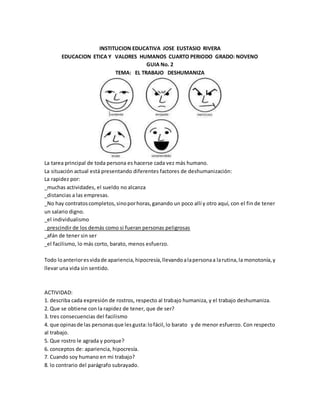 INSTITUCION EDUCATIVA JOSE EUSTASIO RIVERA
EDUCACION ETICA Y VALORES HUMANOS CUARTO PERIODO GRADO: NOVENO
GUIA No. 2
TEMA: EL TRABAJO DESHUMANIZA
La tarea principal de toda persona es hacerse cada vez más humano.
La situación actual está presentando diferentes factores de deshumanización:
La rapidez por:
_muchas actividades, el sueldo no alcanza
_distancias a las empresas.
_No hay contratoscompletos,sinoporhoras,ganando un poco allí y otro aquí, con el fin de tener
un salario digno.
_el individualismo
_prescindir de los demás como si fueran personas peligrosas
_afán de tener sin ser
_el facilismo, lo más corto, barato, menos esfuerzo.
Todo loanterioresvidade apariencia,hipocresía,llevandoalapersonaa larutina,la monotonía,y
llevar una vida sin sentido.
ACTIVIDAD:
1. describa cada expresión de rostros, respecto al trabajo humaniza, y el trabajo deshumaniza.
2. Que se obtiene con la rapidez de tener, que de ser?
3. tres consecuencias del facilismo
4. que opinasde las personasque lesgusta:lofácil,lo barato y de menor esfuerzo. Con respecto
al trabajo.
5. Que rostro le agrada y porque?
6. conceptos de: apariencia, hipocresía.
7. Cuando soy humano en mi trabajo?
8. lo contrario del parágrafo subrayado.
 