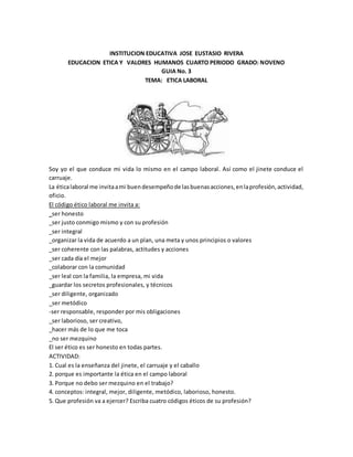 INSTITUCION EDUCATIVA JOSE EUSTASIO RIVERA
EDUCACION ETICA Y VALORES HUMANOS CUARTO PERIODO GRADO: NOVENO
GUIA No. 3
TEMA: ETICA LABORAL
Soy yo el que conduce mi vida lo mismo en el campo laboral. Así como el jinete conduce el
carruaje.
La éticalaboral me invitaami buendesempeñode lasbuenasacciones,enlaprofesión,actividad,
oficio.
El código ético laboral me invita a:
_ser honesto
_ser justo conmigo mismo y con su profesión
_ser integral
_organizar la vida de acuerdo a un plan, una meta y unos principios o valores
_ser coherente con las palabras, actitudes y acciones
_ser cada día el mejor
_colaborar con la comunidad
_ser leal con la familia, la empresa, mi vida
_guardar los secretos profesionales, y técnicos
_ser diligente, organizado
_ser metódico
-ser responsable, responder por mis obligaciones
_ser laborioso, ser creativo,
_hacer más de lo que me toca
_no ser mezquino
El ser ético es ser honesto en todas partes.
ACTIVIDAD:
1. Cual es la enseñanza del jinete, el carruaje y el caballo
2. porque es importante la ética en el campo laboral
3. Porque no debo ser mezquino en el trabajo?
4. conceptos: integral, mejor, diligente, metódico, laborioso, honesto.
5. Que profesión va a ejercer? Escriba cuatro códigos éticos de su profesión?
 