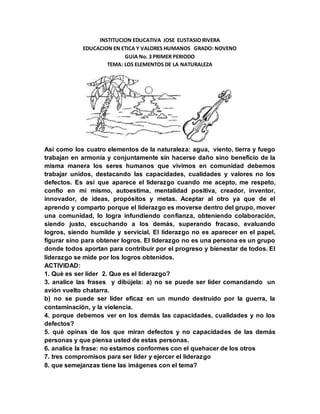 INSTITUCION EDUCATIVA JOSE EUSTASIO RIVERA
EDUCACION EN ETICA Y VALORES HUMANOS GRADO: NOVENO
GUIA No. 3 PRIMER PERIODO
TEMA: LOS ELEMENTOS DE LA NATURALEZA
Así como los cuatro elementos de la naturaleza: agua, viento, tierra y fuego
trabajan en armonía y conjuntamente sin hacerse daño sino beneficio de la
misma manera los seres humanos que vivimos en comunidad debemos
trabajar unidos, destacando las capacidades, cualidades y valores no los
defectos. Es así que aparece el liderazgo cuando me acepto, me respeto,
confio en mí mismo, autoestima, mentalidad positiva, creador, inventor,
innovador, de ideas, propósitos y metas. Aceptar al otro ya que de el
aprendo y comparto porque el liderazgo es moverse dentro del grupo, mover
una comunidad, lo logra infundiendo confianza, obteniendo colaboración,
siendo justo, escuchando a los demás, superando fracaso, evaluando
logros, siendo humilde y servicial. El liderazgo no es aparecer en el papel,
figurar sino para obtener logros. El liderazgo no es una persona es un grupo
donde todos aportan para contribuir por el progreso y bienestar de todos. El
liderazgo se mide por los logros obtenidos.
ACTIVIDAD:
1. Què es ser líder 2. Que es el liderazgo?
3. analice las frases y dibújela: a) no se puede ser líder comandando un
avión vuelto chatarra.
b) no se puede ser líder eficaz en un mundo destruido por la guerra, la
contaminación, y la violencia.
4. porque debemos ver en los demás las capacidades, cualidades y no los
defectos?
5. qué opinas de los que miran defectos y no capacidades de las demás
personas y que piensa usted de estas personas.
6. analice la frase: no estamos conformes con el quehacer de los otros
7. tres compromisos para ser líder y ejercer el liderazgo
8. que semejanzas tiene las imágenes con el tema?
 