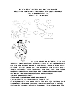 INSTITUCION EDUCATIVA JOSE EUSTASIO RIVERA
EDUCACIÓN EN ETICA Y VALORES HUMANOS GRADO: NOVENO
GUIA N° 4 PRIMER PERIODO
TEMA: EL TOQUE MAGICO
El toque mágico es el AMOR: es el valor
supremo y divino por excelencia porque proviene de Dios. Es el sentimiento
que nos hace apreciar, estimar a una persona, animal, o cosa. Amor a
progresar, estudiar, trabajar etc. Este sentimiento nos motiva a vivir, a
superar dificultades, vencer obstáculos. Darle buen uso a mis valores,
cualidades, capacidades, para triunfar en la vida con dignidad y respeto.
ACTIVIDAD: 1. En cada imagen descríbala respecto al amor
2. analice las siguientes frases:
a) si amas la vida hallaras en ella la alegría de vivir
b) No te preocupe vivir, preocúpate por el arte de vivir
c) la riqueza más grande no es sentirse feliz, sino darte cuenta de que la
puedes hacer más grande, acercando a los demás, una forma de ser feliz.
3.al frente del pica piedra tres compromisos para vivir en el amor y ser feliz.
 