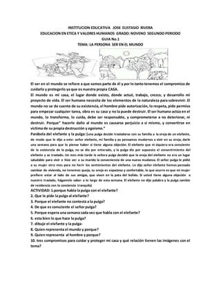 INSTITUCION EDUCATIVA JOSE EUSTASIO RIVERA
EDUCACION EN ETICA Y VALORES HUMANOS GRADO: NOVENO SEGUNDO PERIODO
GUIA No.1
TEMA: LA PERSONA SER EN EL MUNDO
El ser en el mundo se refiere a que somos parte de él y por lo tanto tenemos el compromiso de
cuidarlo y protegerlo ya que es nuestra propia CASA.
El mundo es mi casa, el lugar donde existo, donde actuó, trabajo, crezco, y desarrollo mi
proyecto de vida. El ser humano necesita de los elementos de la naturaleza para sobrevivir. El
mundo no se da cuenta de su existencia, el hombre pide autorización, lo respeta, pide permiso
para empezar cualquier tarea, obra es su casa y no la puede destruir. El ser humano actúa en el
mundo, lo transforma, lo cuida, debe ser responsable, y comprometerse a no deteriorar, ni
destruir. Porque” hacerle daño al mundo es causarse perjuicio a si mismo, y convertirse en
victima de su propia destrucción y egoísmo.”
Parábola del elefante y la pulga: (una pulga decide trasladarse con su familia a la oreja de un elefante,
de modo que le dijo a este: señor elefante, mi familia y yo pensamos mudarnos a vivir en su oreja, darle
una semana para que lo piense haber si tiene alguna objeción. El elefante que ni siquiera era consciente
de la existencia de la pulga, no se dio por enterado, y la pulga dio por supuesto el consentimiento del
elefante y se traslado. Un mes más tarde la señora pulga decidió que la oreja del elefante no era un lugar
saludable para vivir e hizo ver a su marido la conveniencia de una nueva mudanza. El señor pulga le pidió
a su mujer otro mes para no herir los sentimientos del elefante. Le dijo señor elefante hemos pensado
cambiar de vivienda, no tenemos queja, su oreja es espaciosa y confortable, lo que ocurre es que mi mujer
prefiere estar al lado de sus amigas, que viven en la pata del búfalo. Si usted tiene alguna objeción a
nuestro traslado, hágamelo saber a lo largo de esta semana. El elefante no dijo palabra y la pulga cambio
de residencia con la conciencia tranquila)
ACTIVIDAD: 1.porque habla la pulga con el elefante?
2. Que le pide la pulga al elefante?
3. Porque el elefante no contesta a la pulga?
4. De que es consciente el señor pulga?
5. Porque espera una semana cada vez que habla con el elefante?
6. esta bien lo que hace la pulga?
7. dibuje el elefante y la pulga-
8. Quien representa el mundo y porque?
9. Quien representa al hombre y porque?
10. tres compromisos para cuidar y proteger mi casa y qué relación tienen las imágenes con el
tema?
 