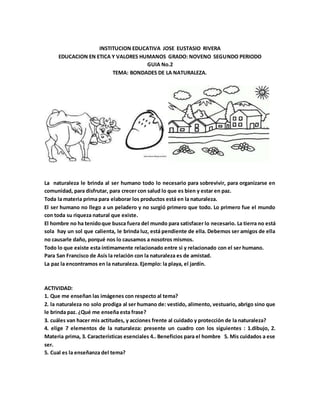 INSTITUCION EDUCATIVA JOSE EUSTASIO RIVERA
EDUCACION EN ETICA Y VALORES HUMANOS GRADO: NOVENO SEGUNDO PERIODO
GUIA No.2
TEMA: BONDADES DE LA NATURALEZA.
La naturaleza le brinda al ser humano todo lo necesario para sobrevivir, para organizarse en
comunidad, para disfrutar, para crecer con salud lo que es bien y estar en paz.
Toda la materia prima para elaborar los productos está en la naturaleza.
El ser humano no llego a un peladero y no surgió primero que todo. Lo primero fue el mundo
con toda su riqueza natural que existe.
El hombre no ha tenidoque busca fuera del mundo para satisfacer lo necesario. La tierra no está
sola hay un sol que calienta, le brinda luz, está pendiente de ella. Debemos ser amigos de ella
no causarle daño, porqué nos lo causamos a nosotros mismos.
Todo lo que existe esta íntimamente relacionado entre si y relacionado con el ser humano.
Para San Francisco de Asís la relación con la naturaleza es de amistad.
La paz la encontramos en la naturaleza. Ejemplo: la playa, el jardín.
ACTIVIDAD:
1. Que me enseñan las imágenes con respecto al tema?
2. la naturaleza no solo prodiga al ser humano de: vestido, alimento, vestuario, abrigo sino que
le brinda paz. ¿Qué me enseña esta frase?
3. cuáles van hacer mis actitudes, y acciones frente al cuidado y protección de la naturaleza?
4. elige 7 elementos de la naturaleza: presente un cuadro con los siguientes : 1.dibujo, 2.
Materia prima, 3. Características esenciales 4.. Beneficios para el hombre 5. Mis cuidados a ese
ser.
5. Cual es la enseñanza del tema?
 