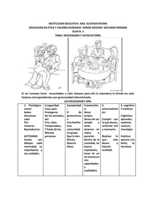 INSTITUCION EDUCATIVA JOSE EUSTASIO RIVERA
EDUCACION EN ETICA Y VALORES HUMANOS GRADO NOVENO SEGUNDO PERIODO
GUIA N. 3
TEMA: NECESIDADES Y SATISFACTORES
El ser humano tiene necesidades y satis factores para ello la naturaleza le brinda los satis
factores correspondientes con generosidad indiscriminada.
LAS NECESIDADES SON:
1. fisiológica:
comer
beber
descansar
calor
frio
moverse
Reproducirse.
ACTIVIDAD:
Ilustre con
dibujos cada
necesidad, su
importancia y
sus cuidados.
2.seguridad:
Casa, para
Protegerse
De los animales,
del
Frio, calor,
Tempestades,
Y hasta de las
Mismas
personas.
3.propiedad
:
O de
pertenencia
s:
Una familia
Una
comunidad
Un grupo
Que le den
Afecto,
Aprecio
Amor.
4.autoestim
a:
Amor
propio,
deseo de ser
amado y
amar,
alcanzar mi
status o
posición
dentro de la
sociedad, mi
buena
reputación,
tener fe en
mi mismoen
mis
capacidades
y
cualidades.
5.
autorrealizaci
ón:
Cumplir con
lo que deseo,
sentirme útil
y necesario.
Realizar lo
que más
deseo y
hacerlo
realidad.
6. cognitiva
Y estética:
Cognitivo:
aprender,
explorar,
conocer,
investigar.
Estético:
aprecio a lo
bello, lo
hermoso
 