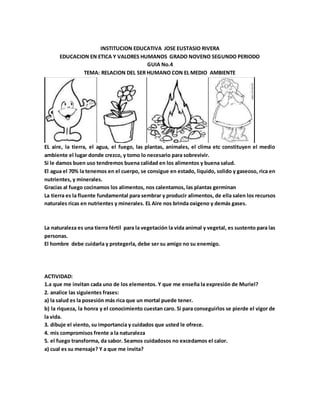 INSTITUCION EDUCATIVA JOSE EUSTASIO RIVERA
EDUCACION EN ETICA Y VALORES HUMANOS GRADO NOVENO SEGUNDO PERIODO
GUIA No.4
TEMA: RELACION DEL SER HUMANO CON EL MEDIO AMBIENTE
EL aire, la tierra, el agua, el fuego, las plantas, animales, el clima etc constituyen el medio
ambiente el lugar donde crezco, y tomo lo necesario para sobrevivir.
Si le damos buen uso tendremos buena calidad en los alimentos y buena salud.
El agua el 70% la tenemos en el cuerpo, se consigue en estado, liquido, solido y gaseoso, rica en
nutrientes, y minerales.
Gracias al fuego cocinamos los alimentos, nos calentamos, las plantas germinan
La tierra es la fluente fundamental para sembrar y producir alimentos, de ella salen los recursos
naturales ricas en nutrientes y minerales. EL Aire nos brinda oxigeno y demás gases.
La naturaleza es una tierra fértil para la vegetación la vida animal y vegetal, es sustento para las
personas.
El hombre debe cuidarla y protegerla, debe ser su amigo no su enemigo.
ACTIVIDAD:
1.a que me invitan cada uno de los elementos. Y que me enseña la expresión de Muriel?
2. analice las siguientes frases:
a) la salud es la posesión más rica que un mortal puede tener.
b) la riqueza, la honra y el conocimiento cuestan caro. Si para conseguirlos se pierde el vigor de
la vida.
3. dibuje el viento, su importancia y cuidados que usted le ofrece.
4. mis compromisos frente a la naturaleza
5. el fuego transforma, da sabor. Seamos cuidadosos no excedamos el calor.
a) cual es su mensaje? Y a que me invita?
 