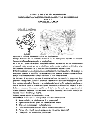 INSTITUCION EDUCATIVA JOSE EUSTASIO RIVERA
EDUCACION EN ETICA Y VALORES HUMANOS GRADO NOVENO SEGUNDO PERIODO
GUIA N. 5
TEMA: ECOLOGIA HUMANA
Concepto de ecología: oikos palabra griega que significa casa.
Ecología humana: son las relaciones humanas con sus semejantes, creando un ambiente
humano, en el cuidado y protección de la naturaleza.
En el año 1921 aparece el termino ecología refiriéndose a la relación del ser humano con la
ciudad, el medio creado por el, su significado se ha venido ampliando refiriéndose a las
relaciones del ser humano con su hábitat o espacio donde vive. (Planeta tierra)
El hombre debe ser consciente de su responsabilidad con la naturaleza, ella ha sido colocada en
sus manos para que la administre con amor y protección para que las generaciones venideras
tengan derecha de encontrarla como la recibieron es decir no deteriorarla.
Se da cuenta la naturaleza funciona de manera perfecta, en armonía, el hombre no debe
perturbar este equilibrio. Cualquier acción que el ser humano realice por más pequeña que sea
trae consecuencias, el ser humano es un ciudadano del universo. No contamine, con basuras,
ruidos,sustancias químicas,no talar losárboles, ni depredar los animales, no malgastar el agua.
Debemos tener una alimentación equilibrada de todos los elementos para proporcionarle al
cuerpo una salud agradable. Evite enlatados, gaseosas, envasados, procesados, químicos que
llevan el veneno del cáncer, la muerte.
Hay que trabajar por una tierra que huela a tierra.
ACTIVIDAD: 1. Que me enseña la imagen de la niña abrazando la tierra?
2. A que me invita ese paisaje natural de la imagen dos?
3. Significado de la frase: quiero una tierra que huela a tierra.
4. Diferencia entre ecología y ecología humana
5. Como ciudadano que voy hacer para no contaminar mi planeta?
6. Porque debo evitar la comida cuyo proceso a intervenido la química?
7. Que significa una alimentación equilibrada?
 