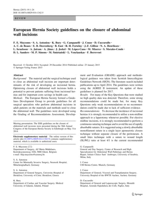 REVIEW
European Hernia Society guidelines on the closure of abdominal
wall incisions
F. E. Muysoms • S. A. Antoniou • K. Bury • G. Campanelli • J. Conze • D. Cuccurullo •
A. C. de Beaux • E. B. Deerenberg • B. East • R. H. Fortelny • J.-F. Gillion • N. A. Henriksen •
L. Israelsson • A. Jairam • A. Jänes • J. Jeekel • M. López-Cano • M. Miserez • S. Morales-Conde •
D. L. Sanders • M. P. Simons • M. Śmietański • L. Venclauskas • F. Berrevoet
Received: 11 October 2014 / Accepted: 29 December 2014 / Published online: 25 January 2015
 Springer-Verlag France 2015
Abstract
Background The material and the surgical technique used
to close an abdominal wall incision are important deter-
minants of the risk of developing an incisional hernia.
Optimising closure of abdominal wall incisions holds a
potential to prevent patients suffering from incisional her-
nias and for important costs savings in health care.
Methods The European Hernia Society formed a Guide-
lines Development Group to provide guidelines for all
surgical specialists who perform abdominal incisions in
adult patients on the materials and methods used to close
the abdominal wall. The guidelines were developed using
the Grading of Recommendations Assessment, Develop-
ment and Evaluation (GRADE) approach and methodo-
logical guidance was taken from Scottish Intercollegiate
Guidelines Network (SIGN). The literature search included
publications up to April 2014. The guidelines were written
using the AGREE II instrument. An update of these
guidelines is planned for 2017.
Results For many of the Key Questions that were studied
no high quality data was detected. Therefore, some strong
recommendations could be made but, for many Key
Questions only weak recommendations or no recommen-
dation could be made due to lack of sufficient evidence.
Recommendations To decrease the incidence of incisional
hernias it is strongly recommended to utilise a non-midline
approach to a laparotomy whenever possible. For elective
midline incisions, it is strongly recommended to perform a
continuous suturing technique and to avoid the use of rapidly
absorbable sutures. It is suggested using a slowly absorbable
monofilament suture in a single layer aponeurotic closure
technique without separate closure of the peritoneum. A
small bites technique with a suture to wound length
(SL/WL) ratio at least 4/1 is the current recommended
Meeting presentation: The EHS guidelines on the closure of
abdominal wall incisions were presented during the 36th Annual
Congress of the European Hernia Society in Edinburgh on May 31st
2014.
Electronic supplementary material The online version of this
article (doi:10.1007/s10029-014-1342-5) contains supplementary
material, which is available to authorized users.
F. E. Muysoms ()
Department of Surgery, AZ Maria Middelares,
Kortrijksesteenweg 1026, 9000 Ghent, Belgium
e-mail: filip.muysoms@azmmsj.be
S. A. Antoniou
Center for Minimally Invasive Surgery, Neuwerk Hospital,
Mönchengladbach, Germany
S. A. Antoniou
Department of General Surgery, University Hospital of
Heraklion, University of Crete, Heraklion, Greece
K. Bury
Department of Cardiac and Vascular Surgery, Medical
University of Gdansk, Gdańsk, Poland
G. Campanelli
General and Day Surgery, Center of Research and High
Specialization for Abdominal Wall Pathology and Hernia
Repair, Istituto Clinico Sant’ Ambrogio, University of Insubria,
Milan, Italy
J. Conze
UM Hernia Centre, Munich, Germany
J. Conze
Department of General, Visceral and Transplantation Surgery,
University Hospital of the RWTH Aachen, Aachen, Germany
D. Cuccurullo
Department of General and Laparoscopic Surgery, Monaldi
Hospital, Azienda Ospedaliera dei Colli, Naples, Italy
123
Hernia (2015) 19:1–24
DOI 10.1007/s10029-014-1342-5
 