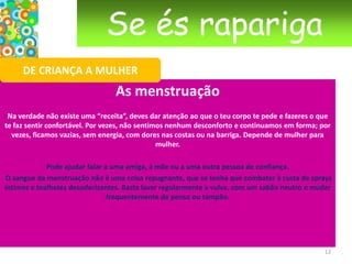 Se és raparigaDE CRIANÇA A MULHERAs mudanças Após as glândulas terem recebido o sinal de “acordar”, os ovários – no caso das raparigas, e nos rapazes os testículos – vão, por sua vez, enviar hormonas para todo o corpo, para dar início às transformações necessárias para se tornar uma mulher ou um homem: estrogeneos, progesterona, testosterona.Nas raparigas, as mamas desenvolvem-se. Por vezes, uma cresce mais depressa do que a outra. Podes começar a ver o mamilo crescer e mudar de cor. No interior, desenvolve-se a glândula mamária (capaz de fabricar o leite para alimentar o recém-nascido) e ficará protegida pelo tecido adiposo (gordura). Este processo pode doer um pouco. Nos rapazes, por vezes, pode haver algum crescimento mamário temporário. 9