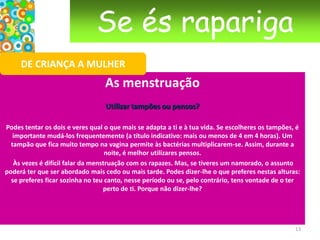 Se és raparigaDE CRIANÇA A MULHERAs mudanças Na zona genital e nas axilas, os pêlos vão começar a crescer. Eles servem para proteger a pele: a partir da puberdade, a transpiração muda, torna-se mais intensa. Os pêlos não deixam que a humidade irrite a pele. Começas a sentir que tens um cheiro que te é próprio. Ao mesmo tempo, o teu corpo vai crescer mais rapidamente do que o que estás habituada, as tuas formas vão modificar-se – a cintura fica mais estreita nas raparigas, o tórax alarga nos rapazes.Os órgãos genitais externos – a vulva para as raparigas, o pénis para os rapazes – vão também desenvolver-se e mudar de cor. No interior do corpo, também acontecem mudanças. Nas raparigas, o primeiro óvulo vai amadurecer num dos dois ovários e surge a primeira menstruação. 10