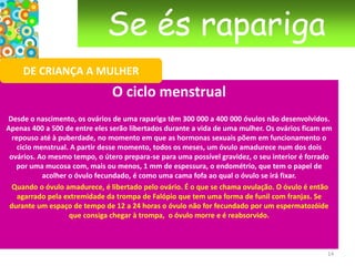 Se és raparigaDE CRIANÇA A MULHERAs menstruação  Espera-se que aconteça. Apesar disso, quando o dia chega, é sempre uma surpresa; podemos sentir algum receio, ou ficar muito contente. A menstruação é um aspecto importante da vida feminina. É sentida de forma diferente por cada mulher: contentes, orgulhosas, deprimidas, nada de especial.Hoje em dia espera-se que as mulheres não sintam nada de diferente na altura da menstruação. Basta dar um pouco de atenção à publicidade dos tampões e dos pensos higiénicos. As mulheres que aparecem nos anúncios estão sempre sorridentes, activas, em plena forma. Andam de bicicleta e não renunciam, por nada deste mundo, à aula de aeróbica! 11