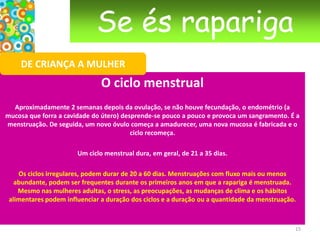 Se és raparigaDE CRIANÇA A MULHERAs menstruação Na verdade não existe uma “receita”, deves dar atenção ao que o teu corpo te pede e fazeres o que te faz sentir confortável. Por vezes, não sentimos nenhum desconforto e continuamos em forma; por vezes, ficamos vazias, sem energia, com dores nas costas ou na barriga. Depende de mulher para mulher.Pode ajudar falar a uma amiga, à mãe ou a uma outra pessoa de confiança.  O sangue da menstruação não é uma coisa repugnante, que se tenha que combater à custa de sprays íntimos e toalhetes desodorizantes. Basta lavar regularmente a vulva, com um sabão neutro e mudar frequentemente de penso ou tampão.  12