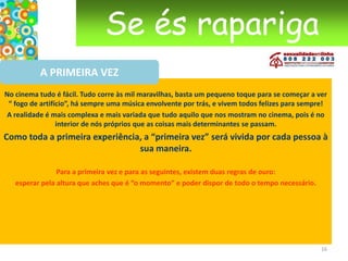 Se és raparigaDE CRIANÇA A MULHERAs menstruação Utilizar tampões ou pensos? Podes tentar os dois e veres qual o que mais se adapta a ti e à tua vida. Se escolheres os tampões, é importante mudá-los frequentemente (a título indicativo: mais ou menos de 4 em 4 horas). Um tampão que fica muito tempo na vagina permite às bactérias multiplicarem-se. Assim, durante a noite, é melhor utilizares pensos. Às vezes é difícil falar da menstruação com os rapazes. Mas, se tiveres um namorado, o assunto poderá ter que ser abordado mais cedo ou mais tarde. Podes dizer-lhe o que preferes nestas alturas: se preferes ficar sozinha no teu canto, nesse período ou se, pelo contrário, tens vontade de o ter perto de ti. Porque não dizer-lhe?  13