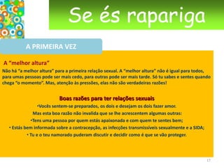 Se és raparigaDE CRIANÇA A MULHERO ciclo menstrual Desde o nascimento, os ovários de uma rapariga têm 300 000 a 400 000 óvulos não desenvolvidos. Apenas 400 a 500 de entre eles serão libertados durante a vida de uma mulher. Os ovários ficam em repouso até à puberdade, no momento em que as hormonas sexuais põem em funcionamento o ciclo menstrual. A partir desse momento, todos os meses, um óvulo amadurece num dos dois ovários. Ao mesmo tempo, o útero prepara-se para uma possível gravidez, o seu interior é forrado por uma mucosa com, mais ou menos, 1 mm de espessura, o endométrio, que tem o papel de acolher o óvulo fecundado, é como uma cama fofa ao qual o óvulo se irá fixar. Quando o óvulo amadurece, é libertado pelo ovário. É o que se chama ovulação. O óvulo é então agarrado pela extremidade da trompa de Falópio que tem uma forma de funil com franjas. Se durante um espaço de tempo de 12 a 24 horas o óvulo não for fecundado por um espermatozóide que consiga chegar à trompa,  o óvulo morre e é reabsorvido.   14