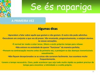 Se és raparigaA PRIMEIRA VEZNo cinema tudo é fácil. Tudo corre às mil maravilhas, basta um pequeno toque para se começar a ver “ fogo de artifício”, há sempre uma música envolvente por trás, e vivem todos felizes para sempre! A realidade é mais complexa e mais variada que tudo aquilo que nos mostram no cinema, pois é no interior de nós próprios que as coisas mais determinantes se passam.Como toda a primeira experiência, a “primeira vez” será vivida por cada pessoa à sua maneira.Para a primeira vez e para as seguintes, existem duas regras de ouro: esperar pela altura que aches que é “o momento” e poder dispor de todo o tempo necessário.  16