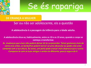 Se és raparigaDE CRIANÇA A MULHERSer ou não ser adolescente, eis a questão A adolescência é a passagem da infância para a idade adulta. A adolescência situa-se, habitualmente, entre os 10 e os 19 anos, quando o corpo se começa a transformar.As  mudanças que vives não podem deixar de te surpreender. Talvez gostasses mais de como eras antes, as borbulhas podem tornar-se uma obsessão ou podes não estar contente com a tua altura. Às vezes, um peito pode crescer mais depressa que o outro. Comparas-te com as tuas amigas e sentes-te diferente, pouco segura de ti. 2