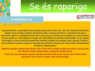 Se és raparigaA PRIMEIRA VEZ A “melhor altura”Não há “a melhor altura” para a primeira relação sexual. A “melhor altura” não é igual para todos, para umas pessoas pode ser mais cedo, para outras pode ser mais tarde. Só tu sabes e sentes quando chega “o momento”. Mas, atenção às pressões, elas não são verdadeiras razões!Boas razões para ter relações sexuaisVocês sentem-se preparados, os dois e desejam os dois fazer amor. Mas esta boa razão não invalida que se lhe acrescentem algumas outras:Tens uma pessoa por quem estás apaixonada e com quem te sentes bem;