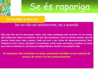 Se és raparigaDE CRIANÇA A MULHERSer ou não ser adolescente, eis a questão Mas não tens que te preocupar muito, pois estas mudanças que ocorrem no teu corpo, são vividas por todas as mulheres, só que não acontecem, nem ao mesmo tempo, nem da mesma forma para toda a gente. Cada um tem o seu ritmo de desenvolvimento! Mas, Também é bom crescer, descobrir as mudanças, sentir novas sensações, escolher as coisas que mais te interessam, tornares-te independente e decidir a tua própria vida.As mudanças não se limitam ao corpo, acontecem também na tua maneira de pensar, de sentir e no teu comportamento. 3