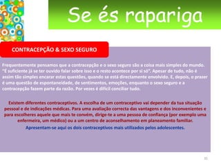 Se és raparigaA PRIMEIRA VEZSerá que faz doer? Frequentemente, a rapariga fica preocupada porque ouviu dizer que “isso dói” aquando da primeira relação. Ouve-se toda a espécie de histórias sobre a ruptura do hímen, a membrana de pele à entrada da vagina. A realidade é muito mais suave do que as ideias que se podem ter a esse respeito. O hímen pode ser  muito elástico e alargar sem dificuldade nas primeiras penetrações. O uso regular de tampões e certos exercícios desportivos também o podem ter alargado. Mas, quando o hímen é pouco elástico, acontece romper-se aquando das primeiras relações que serão então acompanhadas de ligeiros sangramentos.Algumas raparigas nascem sem hímen ou por vezes este só rompe na altura do parto, o que faz com que não haja sempre sangramento na primeira relação sexual. Como em outras situações, quanto mais descontraída estás menos sentes a dor. Podem tentar descontrair com carícias e toques antes da penetração.   20