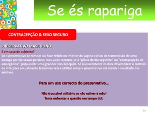 Se és raparigaCONSULTA GINECOLÓGICA  Alguns conselhos práticos•Se te sentes incomodada de te estenderes nua da cintura para baixo sobre a mesa ginecológica veste uma T-shirt comprida que poderás levantar na altura do exame.•Uma higiene normal é suficiente antes da consulta. Sobretudo não utilizes sprays desodorizantes íntimos ou loções especiais pois podem alterar o estado da mucosa e da flora vaginal (conselho também válido mesmo fora das consultas de ginecologia). Além do mais podem falsear os resultados das análises.•Se te tranquiliza, pede a uma pessoa de confiança para te acompanhar.23
