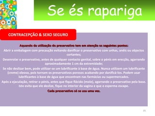 Se és raparigaGRAVIDEZSerá que estou grávida?Se tiveste relações sexuais não protegidas e a tua menstruação não aparece, é bom fazeres o teste de gravidez rapidamente. Tenta não entrar em pânico e não adies o teste com medo do resultado. Só depois de teres certeza é que podes pensar com clareza sobre as eventuais consequências.Quando fazer o teste?O teste de gravidez detecta se a urina contém hormonas específicas da gravidez. Para ser mais fiável deves fazer oito dias após a data prevista para a menstruação. Podes comprar um teste na farmácia.24