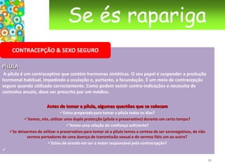 Se és raparigaGRAVIDEZSe o teste é negativo, evita próximas situações de preocupação usando o preservativo ou outro método contraceptivo.Se o teste é positivo …Pensa no que a gravidez significa para ti e para a tua vida. Procura APOIO de uma pessoa que te ajude a reflectir. Uma criança necessita de amor, de afecto e disponibilidade durante muitos anos. Portanto é necessário tomar uma decisão consciente e responsável.Fala abertamente com a pessoa com quem tiveste a relação que deu origem à gravidez, com os teus pais ou com quem tenhas confiança. Há centros de aconselhamento em sexualidade e planeamento familiar que te podem ajudar.25