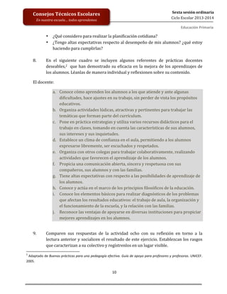  
	
  
	
  
	
  
	
  
10	
  
Sexta	
  sesión	
  ordinaria	
  
Ciclo	
  Escolar	
  2013-­‐2014	
  
Consejos	
  Técnicos	
  Escolares	
  
En	
  nuestra	
  escuela…	
  todos	
  aprendemos	
  
Educación	
  Primaria	
  
	
  • ¿Qué	
  considero	
  para	
  realizar	
  la	
  planificación	
  cotidiana?	
  
• ¿Tengo	
  altas	
  expectativas	
  respecto	
  al	
  desempeño	
  de	
  mis	
  alumnos?	
  ¿qué	
  estoy	
  
haciendo	
  para	
  cumplirlas?	
  	
  
	
  
8. En	
   el	
   siguiente	
   cuadro	
   se	
   incluyen	
   algunos	
   referentes	
   de	
   prácticas	
   docentes	
  
deseables,2	
  	
  que	
  han	
  demostrado	
  su	
  eficacia	
  en	
  la	
  mejora	
  de	
  los	
  aprendizajes	
  de	
  
los	
  alumnos.	
  Léanlas	
  de	
  manera	
  individual	
  y	
  reflexionen	
  sobre	
  su	
  contenido.	
  
El	
  docente:	
  
a. Conoce	
  cómo	
  aprenden	
  los	
  alumnos	
  a	
  los	
  que	
  atiende	
  y	
  ante	
  algunas	
  
dificultades,	
  hace	
  ajustes	
  en	
  su	
  trabajo,	
  sin	
  perder	
  de	
  vista	
  los	
  propósitos	
  
educativos.	
  
b. Organiza	
  actividades	
  lúdicas,	
  atractivas	
  y	
  pertinentes	
  para	
  trabajar	
  las	
  
temáticas	
  que	
  forman	
  parte	
  del	
  currículum.	
  
c. Pone	
  en	
  práctica	
  estrategias	
  y	
  utiliza	
  varios	
  recursos	
  didácticos	
  para	
  el	
  
trabajo	
  en	
  clases,	
  tomando	
  en	
  cuenta	
  las	
  características	
  de	
  sus	
  alumnos,	
  
sus	
  intereses	
  y	
  sus	
  inquietudes.	
  
d. Establece	
  un	
  clima	
  de	
  confianza	
  en	
  el	
  aula,	
  permitiendo	
  a	
  los	
  alumnos	
  	
  
expresarse	
  libremente,	
  ser	
  escuchados	
  y	
  respetados.	
  
e. Organiza	
  con	
  otros	
  colegas	
  para	
  trabajar	
  colaborativamente,	
  realizando	
  
actividades	
  que	
  favorecen	
  el	
  aprendizaje	
  de	
  los	
  alumnos.	
  
f. Propicia	
  una	
  comunicación	
  abierta,	
  sincera	
  y	
  respetuosa	
  con	
  sus	
  
compañeros,	
  sus	
  alumnos	
  y	
  con	
  las	
  familias.	
  
g. Tiene	
  altas	
  expectativas	
  con	
  respecto	
  a	
  las	
  posibilidades	
  de	
  aprendizaje	
  de	
  
los	
  alumnos.	
  
h. Conoce	
  y	
  actúa	
  en	
  el	
  marco	
  de	
  los	
  principios	
  filosóficos	
  de	
  la	
  educación.	
  
i. Conoce	
  los	
  elementos	
  básicos	
  para	
  realizar	
  diagnósticos	
  de	
  los	
  problemas	
  
que	
  afectan	
  los	
  resultados	
  educativos:	
  el	
  trabajo	
  de	
  aula,	
  la	
  organización	
  y	
  
el	
  funcionamiento	
  de	
  la	
  escuela,	
  y	
  la	
  relación	
  con	
  las	
  familias.	
  
j. Reconoce	
  las	
  ventajas	
  de	
  apoyarse	
  en	
  diversas	
  instituciones	
  para	
  propiciar	
  
mejores	
  aprendizajes	
  en	
  los	
  alumnos.	
  	
  
	
  
	
  
9. Comparen	
   sus	
   respuestas	
   de	
   la	
   actividad	
   ocho	
   con	
   su	
   reflexión	
   en	
   torno	
   a	
   la	
  	
  
lectura	
  anterior	
  y	
  socialicen	
  el	
  resultado	
  de	
  este	
  ejercicio.	
  Establezcan	
  los	
  rasgos	
  
que	
  caracterizan	
  a	
  su	
  colectivo	
  y	
  regístrenlos	
  en	
  un	
  lugar	
  visible.	
  
	
  	
  	
  	
  	
  	
  	
  	
  	
  	
  	
  	
  	
  	
  	
  	
  	
  	
  	
  	
  	
  	
  	
  	
  	
  	
  	
  	
  	
  	
  	
  	
  	
  	
  	
  	
  	
  	
  	
  	
  	
  	
  	
  	
  	
  	
  	
  	
  	
  	
  	
  	
  	
  	
  	
  	
  	
  	
  	
  	
  	
  
2
	
  Adaptado	
  de	
  Buenas	
  prácticas	
  para	
  una	
  pedagogía	
  efectiva.	
  Guía	
  de	
  apoyo	
  para	
  profesores	
  y	
  profesoras.	
  UNICEF.	
  
2005.	
  
 