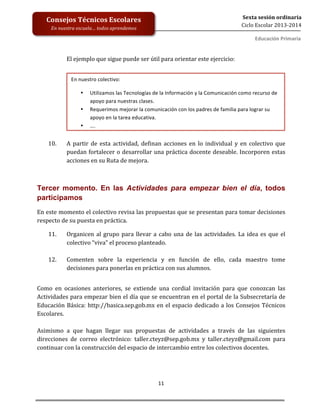  
	
  
	
  
	
  
	
  
11	
  
Sexta	
  sesión	
  ordinaria	
  
Ciclo	
  Escolar	
  2013-­‐2014	
  
Consejos	
  Técnicos	
  Escolares	
  
En	
  nuestra	
  escuela…	
  todos	
  aprendemos	
  
Educación	
  Primaria	
  
	
  	
  
El	
  ejemplo	
  que	
  sigue	
  puede	
  ser	
  útil	
  para	
  orientar	
  este	
  ejercicio:	
  
	
  
	
  
	
  
	
  
	
  
	
  
	
  
	
  
	
  
10. A	
   partir	
   de	
   esta	
   actividad,	
   definan	
   acciones	
   en	
   lo	
   individual	
   y	
   en	
   colectivo	
   que	
  
puedan	
  fortalecer	
  o	
  desarrollar	
  una	
  práctica	
  docente	
  deseable.	
  Incorporen	
  estas	
  
acciones	
  en	
  su	
  Ruta	
  de	
  mejora.	
  
	
  
Tercer momento. En las Actividades para empezar bien el día, todos
participamos	
  
En	
  este	
  momento	
  el	
  colectivo	
  revisa	
  las	
  propuestas	
  que	
  se	
  presentan	
  para	
  tomar	
  decisiones	
  
respecto	
  de	
  su	
  puesta	
  en	
  práctica.	
  	
  
11. Organicen	
  al	
  grupo	
  para	
  llevar	
  a	
  cabo	
  una	
  de	
  las	
  actividades.	
  La	
  idea	
  es	
  que	
  el	
  
colectivo	
  “viva”	
  el	
  proceso	
  planteado.	
  
	
  
12. Comenten	
   sobre	
   la	
   experiencia	
   y	
   en	
   función	
   de	
   ello,	
   cada	
   maestro	
   tome	
  
decisiones	
  para	
  ponerlas	
  en	
  práctica	
  con	
  sus	
  alumnos.	
  
Como	
   en	
   ocasiones	
   anteriores,	
   se	
   extiende	
   una	
   cordial	
   invitación	
   para	
   que	
   conozcan	
   las	
  
Actividades	
  para	
  empezar	
  bien	
  el	
  día	
  que	
  se	
  encuentran	
  en	
  el	
  portal	
  de	
  la	
  Subsecretaría	
  de	
  
Educación	
  Básica:	
  http://basica.sep.gob.mx	
  en	
  el	
  espacio	
  dedicado	
  a	
  los	
  Consejos	
  Técnicos	
  
Escolares.	
  
	
  
Asimismo	
   a	
   que	
   hagan	
   llegar	
   sus	
   propuestas	
   de	
   actividades	
   a	
   través	
   de	
   las	
   siguientes	
  
direcciones	
   de	
   correo	
   electrónico:	
   taller.cteyz@sep.gob.mx	
   y	
   taller.cteyz@gmail.com	
   para	
  
continuar	
  con	
  la	
  construcción	
  del	
  espacio	
  de	
  intercambio	
  entre	
  los	
  colectivos	
  docentes.	
  
	
  
	
  
	
  
En	
  nuestro	
  colectivo:	
  
• Utilizamos	
  las	
  Tecnologías	
  de	
  la	
  Información	
  y	
  la	
  Comunicación	
  como	
  recurso	
  de	
  
apoyo	
  para	
  nuestras	
  clases.	
  
• Requerimos	
  mejorar	
  la	
  comunicación	
  con	
  los	
  padres	
  de	
  familia	
  para	
  lograr	
  su	
  
apoyo	
  en	
  la	
  tarea	
  educativa.	
  
• ….	
  
 