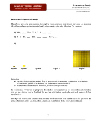  
	
  
	
  
	
  
	
  
13	
  
Sexta	
  sesión	
  ordinaria	
  
Ciclo	
  Escolar	
  2013-­‐2014	
  
Consejos	
  Técnicos	
  Escolares	
  
En	
  nuestra	
  escuela…	
  todos	
  aprendemos	
  
Educación	
  Primaria	
  
	
  	
  
	
  
Encuentra	
  el	
  elemento	
  faltante	
  
	
  
El	
   profesor	
   presenta	
   una	
   sucesión	
  incompleta	
  con	
  números	
  o	
  con	
  figuras	
  para	
  que	
  los	
  alumnos	
  
identifiquen	
  el	
  comportamiento	
  de	
  los	
  términos	
  y	
  determinen	
  los	
  faltantes.	
  Por	
  ejemplo:	
  
	
  
	
  
1) 33.8,	
  	
  	
  _____,	
  	
  	
  32.8,	
  	
  	
  32.3,	
  	
  	
  31.8,	
  	
  	
  _____,	
  	
  	
  _____,	
  	
  	
  …	
  
	
  
2) 2,	
  	
  	
  	
  6,	
  	
  	
  	
  18,	
  	
  	
  	
  ____,	
  	
  	
  	
  162,	
  	
  	
  	
  _____,	
  	
  	
  	
  ______,	
  	
  	
  	
  4	
  374,	
  	
  	
  …	
  
	
  
	
  
3) 	
  
	
  
Variantes:	
  
a) Las	
  sucesiones	
  pueden	
  ser	
  con	
  figuras	
  o	
  con	
  números	
  y	
  pueden	
  representar	
  progresiones	
  
aritméticas	
  o	
  geométricas.	
  Pueden	
  ser	
  ascendentes	
  o	
  descendentes.	
  
b) Pueden	
  utilizarse	
  números	
  naturales,	
  fraccionarios	
  y	
  decimales.
Se	
   recomienda	
   revisar	
   en	
   el	
   programa	
   de	
   estudios	
   correspondiente	
   los	
   contenidos	
   relacionados	
  
con	
   las	
   sucesiones,	
   con	
   la	
   finalidad	
   de	
   que	
   las	
   actividades	
   planteadas	
   estén	
   al	
   alcance	
   de	
   los	
  
estudiantes.	
  
	
  
Este	
   tipo	
   de	
   actividades	
   favorece	
   la	
   habilidad	
   de	
   observación	
   y	
   la	
   identificación	
   de	
   patrones	
   de	
  
comportamiento	
  entre	
  los	
  elementos,	
  así	
  como	
  la	
  ejercitación	
  de	
  las	
  operaciones	
  básicas.	
  
	
  
 