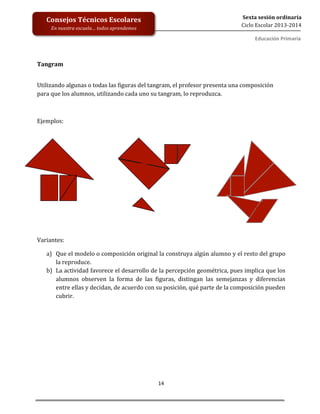  
	
  
	
  
	
  
	
  
14	
  
Sexta	
  sesión	
  ordinaria	
  
Ciclo	
  Escolar	
  2013-­‐2014	
  
Consejos	
  Técnicos	
  Escolares	
  
En	
  nuestra	
  escuela…	
  todos	
  aprendemos	
  
Educación	
  Primaria	
  
	
  	
  
Tangram	
  
	
  
Utilizando	
  algunas	
  o	
  todas	
  las	
  figuras	
  del	
  tangram,	
  el	
  profesor	
  presenta	
  una	
  composición	
  
para	
  que	
  los	
  alumnos,	
  utilizando	
  cada	
  uno	
  su	
  tangram,	
  lo	
  reproduzca.	
  	
  
	
  
Ejemplos:	
  
	
  
	
  
	
  
Variantes:	
  
a) Que	
  el	
  modelo	
  o	
  composición	
  original	
  la	
  construya	
  algún	
  alumno	
  y	
  el	
  resto	
  del	
  grupo	
  
la	
  reproduce.	
  
b) La	
  actividad	
  favorece	
  el	
  desarrollo	
  de	
  la	
  percepción	
  geométrica,	
  pues	
  implica	
  que	
  los	
  
alumnos	
   observen	
   la	
   forma	
   de	
   las	
   figuras,	
   distingan	
   las	
   semejanzas	
   y	
   diferencias	
  
entre	
  ellas	
  y	
  decidan,	
  de	
  acuerdo	
  con	
  su	
  posición,	
  qué	
  parte	
  de	
  la	
  composición	
  pueden	
  
cubrir.	
  
	
   	
  
 