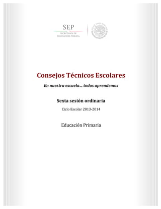  
	
  
	
  
	
  
	
  
3	
  
Sexta	
  sesión	
  ordinaria	
  
Ciclo	
  Escolar	
  2013-­‐2014	
  
Consejos	
  Técnicos	
  Escolares	
  
En	
  nuestra	
  escuela…	
  todos	
  aprendemos	
  
Educación	
  Primaria	
  
	
  
	
  
	
  
	
  
	
  
Consejos	
  Técnicos	
  Escolares	
  
En	
  nuestra	
  escuela…	
  todos	
  aprendemos	
  
	
  
Sexta	
  sesión	
  ordinaria	
  
Ciclo	
  Escolar	
  2013-­‐2014	
  
	
  
Educación	
  Primaria	
  
	
  
	
  
	
   	
  
 