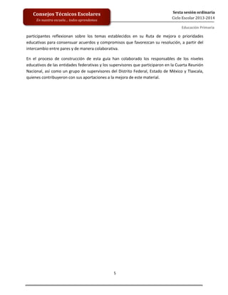  
	
  
	
  
	
  
	
  
5	
  
Sexta	
  sesión	
  ordinaria	
  
Ciclo	
  Escolar	
  2013-­‐2014	
  
Consejos	
  Técnicos	
  Escolares	
  
En	
  nuestra	
  escuela…	
  todos	
  aprendemos	
  
Educación	
  Primaria	
  
	
  participantes	
   reflexionan	
   sobre	
   los	
   temas	
   establecidos	
   en	
   su	
   Ruta	
   de	
   mejora	
   o	
   prioridades	
  
educativas	
  para	
  consensuar	
  acuerdos	
  y	
  compromisos	
  que	
  favorezcan	
  su	
  resolución,	
  a	
  partir	
  del	
  
intercambio	
  entre	
  pares	
  y	
  de	
  manera	
  colaborativa.	
  
En	
   el	
   proceso	
   de	
   construcción	
   de	
   esta	
   guía	
   han	
   colaborado	
   los	
   responsables	
   de	
   los	
   niveles	
  
educativos	
  de	
  las	
  entidades	
  federativas	
  y	
  los	
  supervisores	
  que	
  participaron	
  en	
  la	
  Cuarta	
  Reunión	
  
Nacional,	
  así	
  como	
  un	
  grupo	
  de	
  supervisores	
  del	
  Distrito	
  Federal,	
  Estado	
  de	
  México	
  y	
  Tlaxcala,	
  
quienes	
  contribuyeron	
  con	
  sus	
  aportaciones	
  a	
  la	
  mejora	
  de	
  este	
  material.	
  	
  	
  
	
   	
  
 