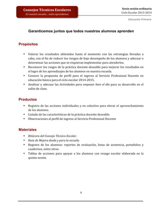  
	
  
	
  
	
  
	
  
6	
  
Sexta	
  sesión	
  ordinaria	
  
Ciclo	
  Escolar	
  2013-­‐2014	
  
Consejos	
  Técnicos	
  Escolares	
  
En	
  nuestra	
  escuela…	
  todos	
  aprendemos	
  
Educación	
  Primaria	
  
	
  	
  	
  
Garanticemos juntos que todos nuestros alumnos aprenden
	
  
Propósitos 	
  
	
  
• Valorar	
   los	
   resultados	
   obtenidos	
   hasta	
   el	
   momento	
   con	
   las	
   estrategias	
   llevadas	
   a	
  
cabo,	
  con	
  el	
  fin	
  de	
  reducir	
  los	
  riesgos	
  de	
  bajo	
  desempeño	
  de	
  los	
  alumnos	
  y	
  adecuar	
  o	
  
determinar	
  las	
  acciones	
  que	
  se	
  requieran	
  implementar	
  para	
  atenderlos.	
  	
  
• Reconocer	
  los	
  rasgos	
  de	
  la	
  práctica	
  docente	
  deseable	
  para	
  mejorar	
  los	
  resultados	
  en	
  
el	
  logro	
  de	
  los	
  aprendizajes	
  de	
  los	
  alumnos	
  en	
  nuestra	
  escuela.	
  
• Conocer	
   la	
   propuesta	
   de	
   perfil	
   para	
   el	
   ingreso	
   al	
   Servicio	
   Profesional	
   Docente	
   en	
  
educación	
  básica	
  para	
  el	
  ciclo	
  escolar	
  2014-­‐2015.	
  
• Analizar	
  y	
  adecuar	
  las	
  Actividades	
  para	
  empezar	
  bien	
  el	
  día	
  para	
  su	
  desarrollo	
  en	
  el	
  
salón	
  de	
  clase.	
  
	
  
Productos
• Registro	
  de	
  las	
  acciones	
  individuales	
  y	
  en	
  colectivo	
  para	
  elevar	
  el	
  aprovechamiento	
  
de	
  los	
  alumnos.	
  
• Listado	
  de	
  las	
  características	
  de	
  la	
  práctica	
  docente	
  deseable.	
  
• Observaciones	
  al	
  perfil	
  de	
  ingreso	
  al	
  Servicio	
  Profesional	
  Docente	
  
	
  
Materiales
• Bitácora	
  del	
  Consejo	
  Técnico	
  Escolar.	
  	
  
• Ruta	
  de	
  Mejora	
  desde	
  y	
  para	
  la	
  escuela.	
  
• Registro	
   de	
   los	
   alumnos:	
   reportes	
   de	
   evaluación,	
   listas	
   de	
   asistencia,	
   portafolios	
   y	
  
cuadernos,	
  entre	
  otros.	
  
• Tablas	
   de	
   acciones	
   para	
   apoyar	
   a	
   los	
   alumnos	
   con	
   rezago	
   escolar	
   elaborada	
   en	
   la	
  
quinta	
  sesión.	
  
	
  
 