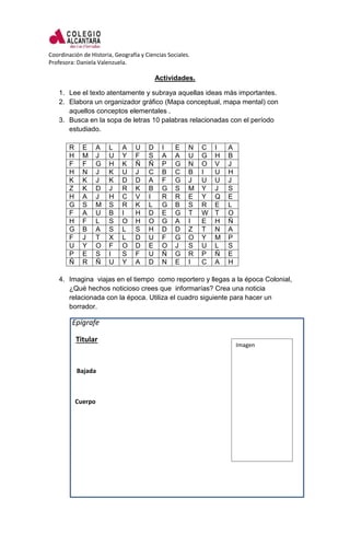 Coordinación de Historia, Geografía y Ciencias Sociales.
Profesora: Daniela Valenzuela.
Actividades.
1. Lee el texto atentamente y subraya aquellas ideas más importantes.
2. Elabora un organizador gráfico (Mapa conceptual, mapa mental) con
aquellos conceptos elementales .
3. Busca en la sopa de letras 10 palabras relacionadas con el período
estudiado.
R E A L A U D I E N C I A
H M J U Y F S A A U G H B
F F G H K Ñ Ñ P G N O V J
H N J K U J C B C B I U H
K K J K D D A F G J U U J
Z K D J R K B G S M Y J S
H A J H C V I R R E Y Q E
G S M S R K L G B S R E L
F A U B I H D E G T W T O
H F L S O H O G A I E H Ñ
G B A S L S H D D Z T N A
F J T X L D U F G O Y M P
U Y O F O D E O J S U L S
P E S I S F U Ñ G R P Ñ E
Ñ R Ñ U Y A D N E I C A H
4. Imagina viajas en el tiempo como reportero y llegas a la época Colonial,
¿Qué hechos noticioso crees que informarías? Crea una noticia
relacionada con la época. Utiliza el cuadro siguiente para hacer un
borrador.
Epígrafe
Titular
Bajada
Cuerpo
Imagen
 