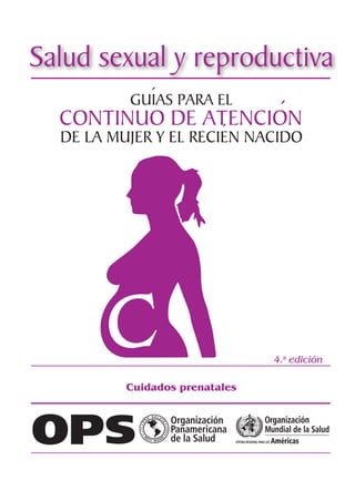 1
Centro Latinoamericano de Perinatología / Salud de la Mujer y Reproductiva
GUÍAS PARA EL
DE LA MUJER Y EL RECIÉN NACIDO
CONTINUO DE ATENCIÓN
4.a
edición
Cuidados prenatales
Salud sexual y reproductiva
Publicación Científica CLAP n.º 1617
2019
 
