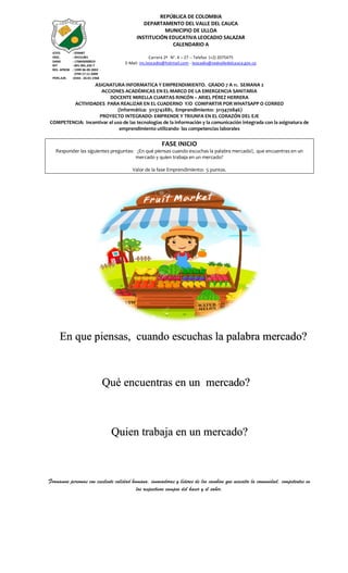 Formamos personas con excelente calidad humana, innovadoras y líderes de los cambios que necesita la comunidad, competentes en
los respectivos campos del hacer y el saber.
REPÚBLICA DE COLOMBIA
DEPARTAMENTO DEL VALLE DEL CAUCA
MUNICIPIO DE ULLOA
INSTITUCIÓN EDUCATIVA LEOCADIO SALAZAR
CALENDARIO A
Carrera 2ª N°. 4 – 27 -- Telefax (+2) 2075475
E-Mail: ins.leocadio@hotmail.com - leocadio@sedvalledelcauca.gov.co
ICFES : 039487
INSC. : 09131001
DANE : 176845000019
NIT : 891.901.226-7
RES. APROB : 1999 06-09-2002
3799 17-11-2009
PERS.JUR. :0344 - 26-01-1968
ASIGNATURA INFORMATICA Y EMPRENDIMIENTO. GRADO 7 A 11. SEMANA 2
ACCIONES ACADÉMICAS EN EL MARCO DE LA EMERGENCIA SANITARIA
DOCENTE MIRELLA CUARTAS RINCÓN – ARIEL PÉREZ HERRERA
ACTIVIDADES PARA REALIZAR EN EL CUADERNO Y/O COMPARTIR POR WHATSAPP O CORREO
(informática: 3113742881, Emprendimiento: 3113470846)
PROYECTO INTEGRADO: EMPRENDE Y TRIUNFA EN EL CORAZÓN DEL EJE
COMPETENCIA: Incentivar el uso de las tecnologías de la información y la comunicación integrada con la asignatura de
emprendimiento utilizando las competencias laborales
FASE INICIO
Responder las siguientes preguntas: ¿En qué piensas cuando escuchas la palabra mercado?, que encuentras en un
mercado y quien trabaja en un mercado?
Valor de la fase Emprendimiento: 5 puntos.
En que piensas, cuando escuchas la palabra mercado?
Qué encuentras en un mercado?
Quien trabaja en un mercado?
 