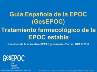 Guía Española de la EPOC
          (GesEPOC)
Tratamiento farmacológico de la
         EPOC estable
         Resumen de la normativa SEPAR y comparación con GOLD 2011




ESDCRE0098. Fecha elaboración : Junio 2012   Miravitlles M et al. Arch Bronconeumol. 2012. http://dx.doi.org/10.1016/j.arbres.2012.04.001
 