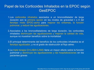 Papel de los Corticoides Inhalados en la EPOC según
                      GesEPOC
    1.Los corticoides inhalados asociados a un broncodilatador de larga
      duración son la primera opción en los niveles de gravedad I o II del
      fenotipo mixto EPOC-asma para mejorar los síntomas, la función
      pulmonar, y reducir las agudizaciones.

    2.Asociados a los broncodilatadores de larga duración, los corticoides
      inhalados disminuyen las agudizaciones y mejoran la calidad de vida,
      aunque no muestran beneficio sobre la mortalidad

    3.El principal determinante del beneficio de los corticoides inhalados es el
      fenotipo agudizador, y no el grado de obstrucción al flujo aéreo

    4.La triple terapia CI+LABA+LAMA tiene un mayor efecto sobre la función
      pulmonar y disminuye las agudizaciones y las hospitalizaciones en los
      pacientes graves



7

                                 Miravitlles M et al. Arch Bronconeumol. 2012. http://dx.doi.org/10.1016/j.arbres.2012.04.001
 